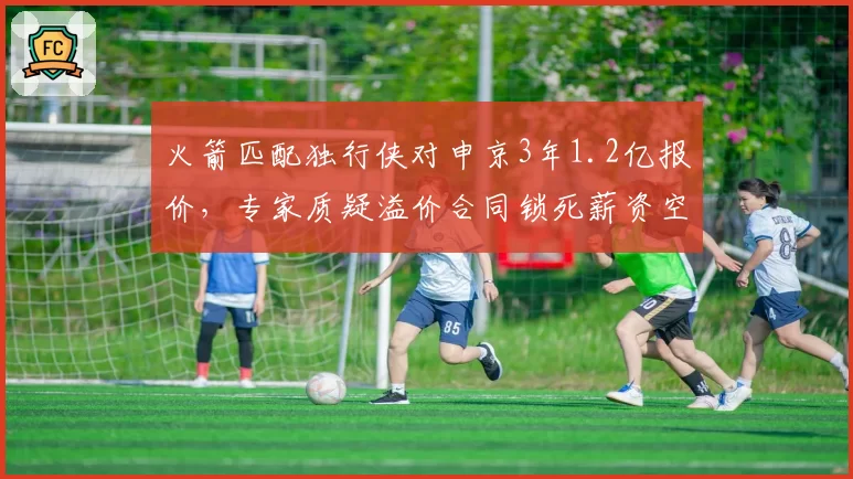火箭匹配独行侠对申京3年1.2亿报价,专家质疑溢价合同锁死薪资空间