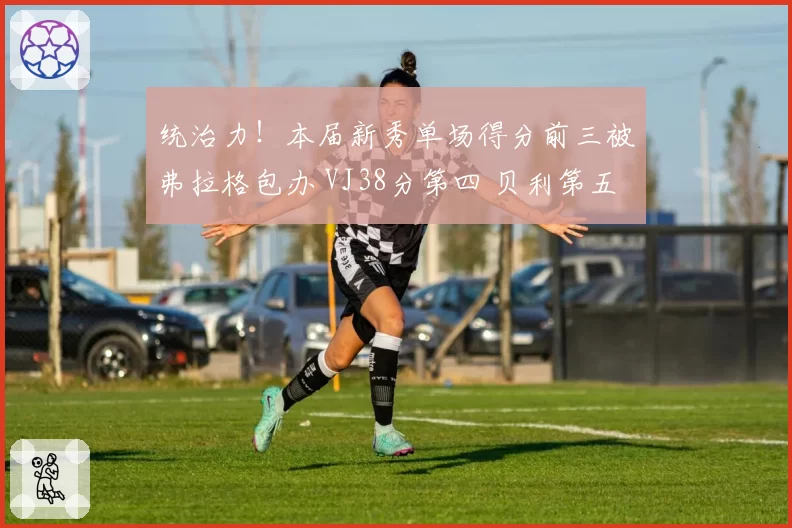 统治力！本届新秀单场得分前三被弗拉格包办 VJ38分第四 贝利第五