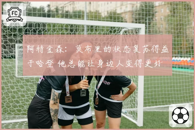 阿特金森:莫布里的状态复苏得益于哈登 他总能让身边人变得更好