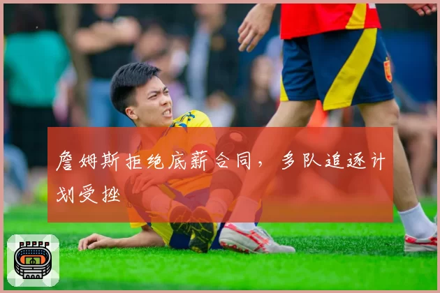 詹姆斯拒绝底薪合同，多队追逐计划受挫