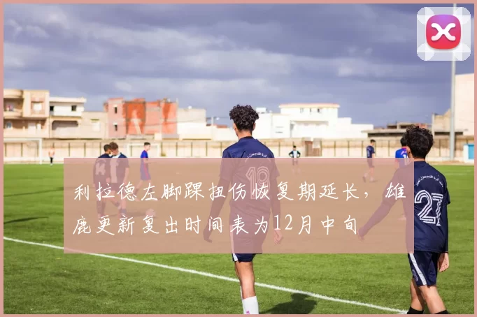 利拉德左脚踝扭伤恢复期延长，雄鹿更新复出时间表为12月中旬