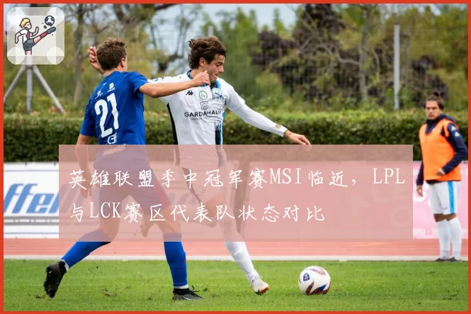 英雄联盟季中冠军赛MSI临近,LPL与LCK赛区代表队状态对比