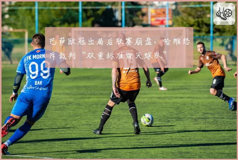 巴萨欧冠出局后联赛崩盘,哈维怒斥裁判“双重标准毁灭球队”