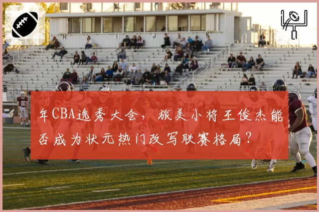 年CBA选秀大会，旅美小将王俊杰能否成为状元热门改写联赛格局？