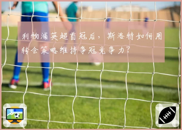 利物浦英超首冠后,斯洛特如何用转会策略维持争冠竞争力?