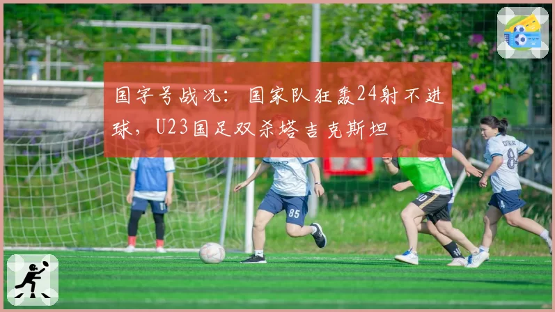国字号战况：国家队狂轰24射不进球，U23国足双杀塔吉克斯坦