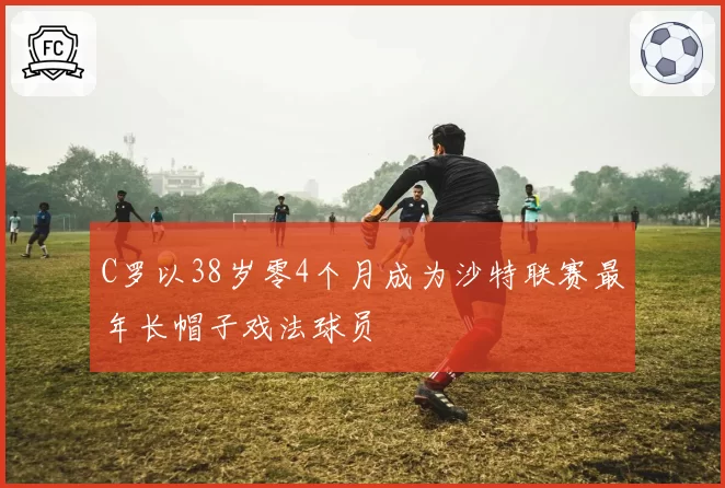 C罗以38岁零4个月成为沙特联赛最年长帽子戏法球员