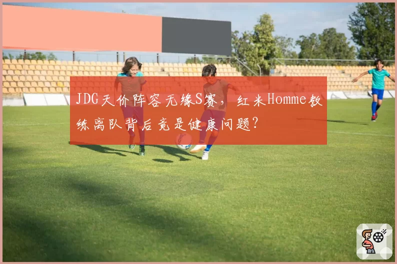 JDG天价阵容无缘S赛，红米Homme教练离队背后竟是健康问题？