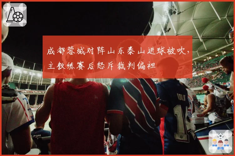 成都蓉城对阵山东泰山进球被吹,主教练赛后怒斥裁判偏袒