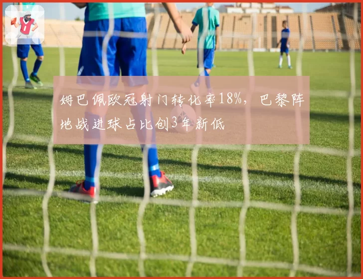 姆巴佩欧冠射门转化率18%，巴黎阵地战进球占比创3年新低