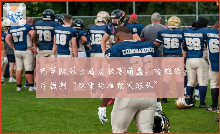 巴萨欧冠出局后联赛崩盘,哈维怒斥裁判“双重标准毁灭球队”