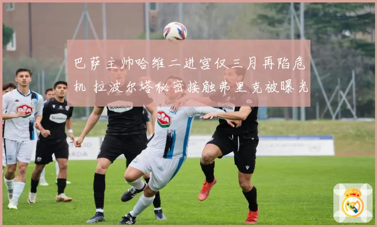 巴萨主帅哈维二进宫仅三月再陷危机 拉波尔塔秘密接触弗里克被曝光