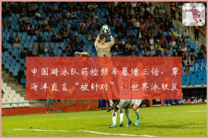 中国游泳队药检频率暴增三倍，覃海洋直言“被针对”，世界泳联反兴奋剂政策是否双标？
