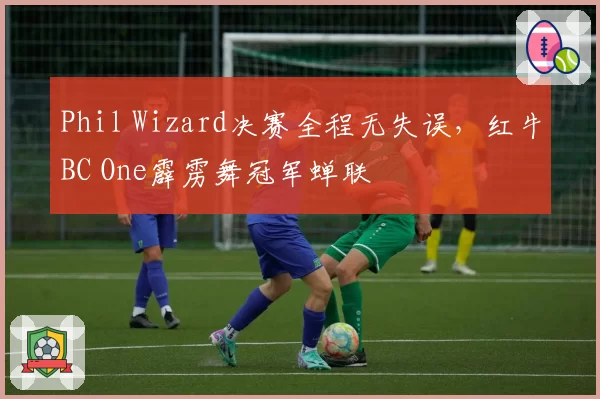 Phil Wizard决赛全程无失误，红牛BC One霹雳舞冠军蝉联