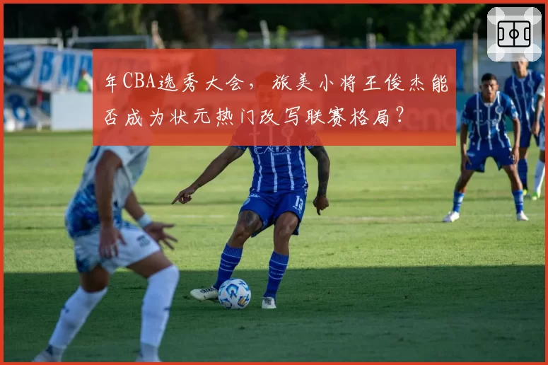 年CBA选秀大会，旅美小将王俊杰能否成为状元热门改写联赛格局？