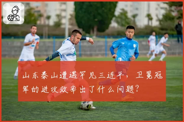 山东泰山遭遇罕见三连平，卫冕冠军的进攻效率出了什么问题？