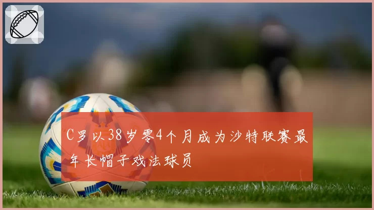 C罗以38岁零4个月成为沙特联赛最年长帽子戏法球员