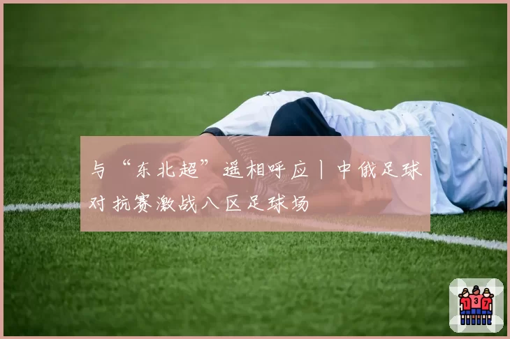 与“东北超”遥相呼应丨中俄足球对抗赛激战八区足球场