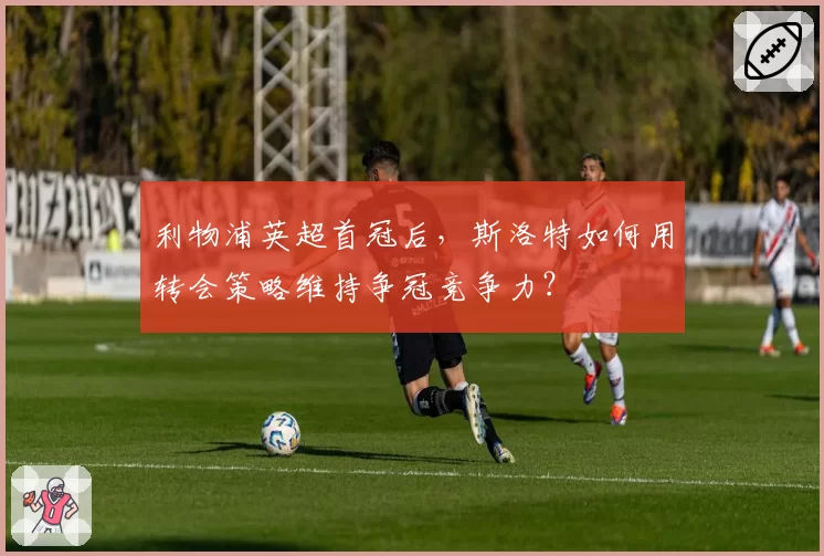 利物浦英超首冠后,斯洛特如何用转会策略维持争冠竞争力?