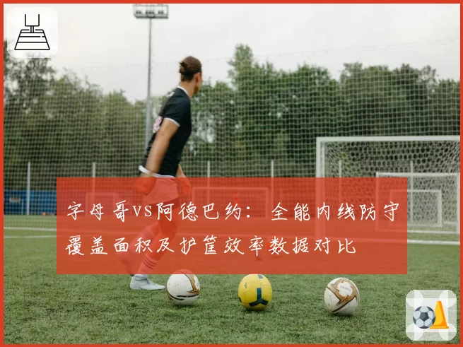 字母哥vs阿德巴约:全能内线防守覆盖面积及护筐效率数据对比