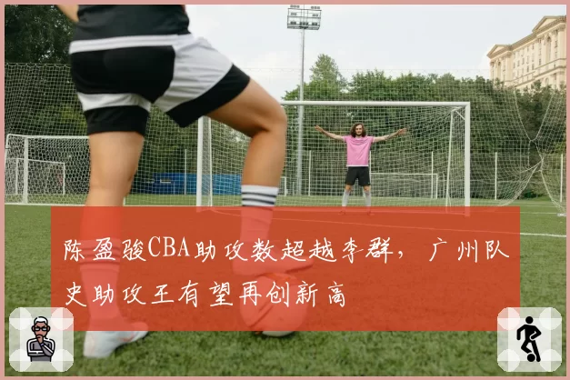 陈盈骏CBA助攻数超越李群，广州队史助攻王有望再创新高