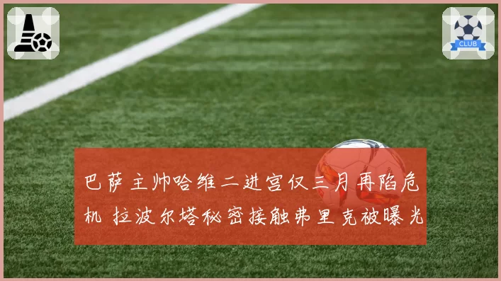 巴萨主帅哈维二进宫仅三月再陷危机 拉波尔塔秘密接触弗里克被曝光