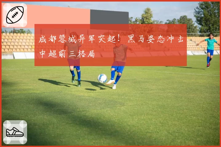 成都蓉城异军突起！黑马姿态冲击中超前三格局