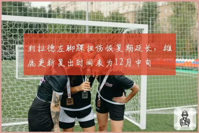 利拉德左脚踝扭伤恢复期延长，雄鹿更新复出时间表为12月中旬