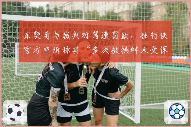 东契奇与裁判对骂遭罚款，独行侠官方申诉称其“多次被挑衅未受保护”