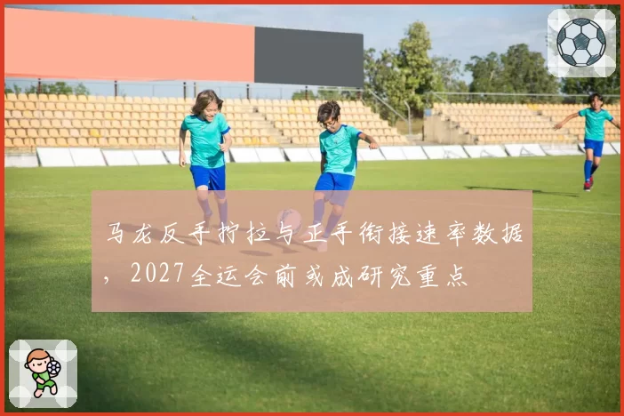 马龙反手拧拉与正手衔接速率数据，2027全运会前或成研究重点