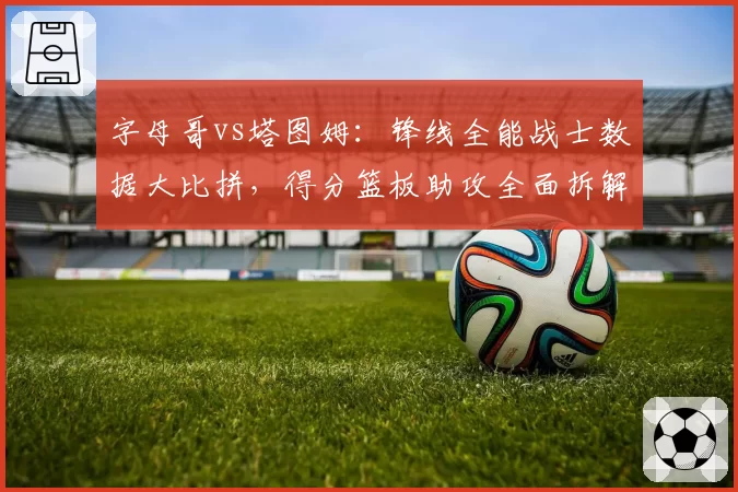 字母哥vs塔图姆:锋线全能战士数据大比拼,得分篮板助攻全面拆解