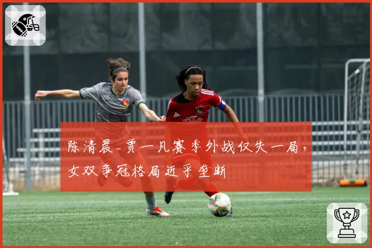 陈清晨_贾一凡赛季外战仅失一局,女双争冠格局近乎垄断