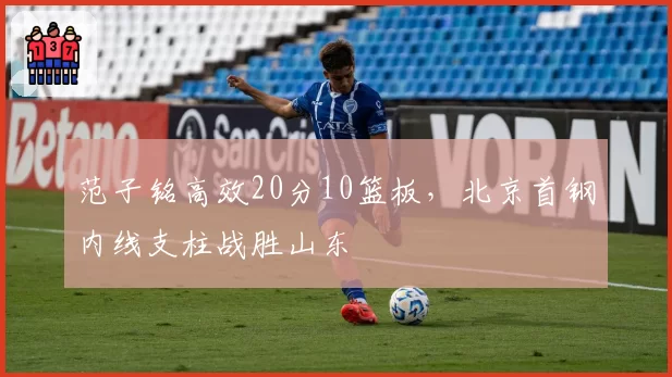 范子铭高效20分10篮板,北京首钢内线支柱战胜山东
