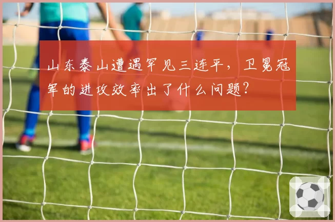 山东泰山遭遇罕见三连平,卫冕冠军的进攻效率出了什么问题?