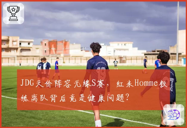 JDG天价阵容无缘S赛，红米Homme教练离队背后竟是健康问题？