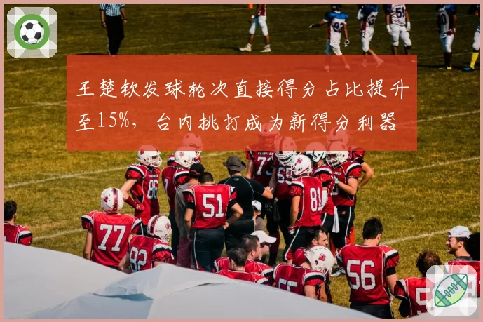 王楚钦发球轮次直接得分占比提升至15%，台内挑打成为新得分利器