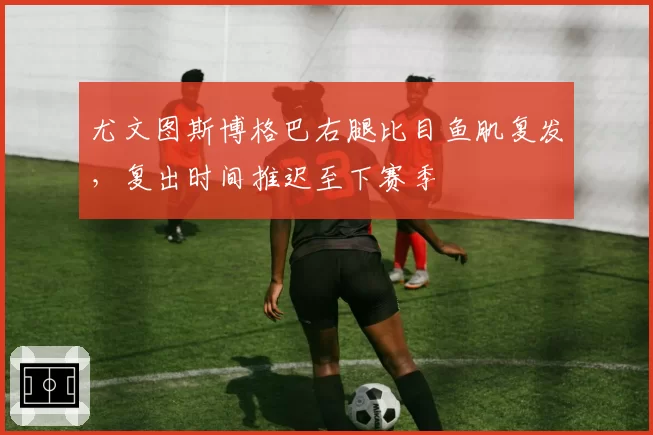 尤文图斯博格巴右腿比目鱼肌复发,复出时间推迟至下赛季