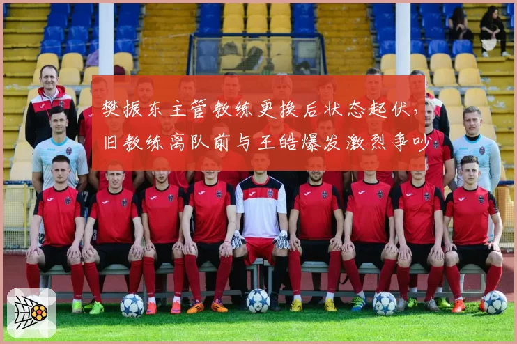 樊振东主管教练更换后状态起伏，旧教练离队前与王皓爆发激烈争吵
