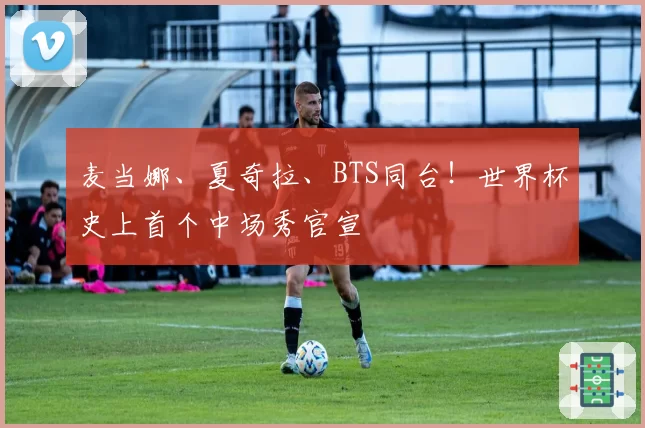 麦当娜、夏奇拉、BTS同台!世界杯史上首个中场秀官宣