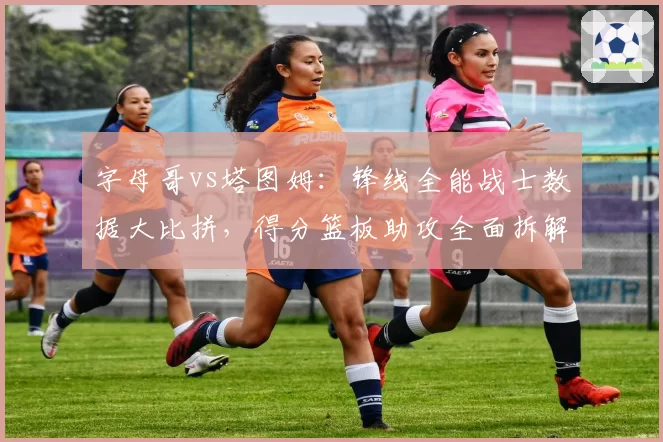 字母哥vs塔图姆:锋线全能战士数据大比拼,得分篮板助攻全面拆解