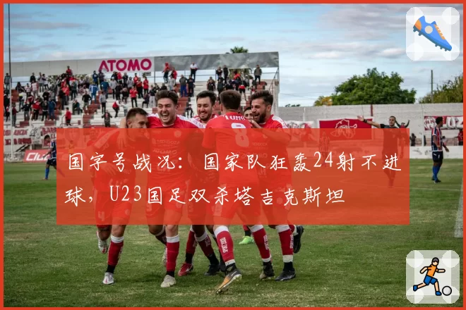 国字号战况：国家队狂轰24射不进球，U23国足双杀塔吉克斯坦