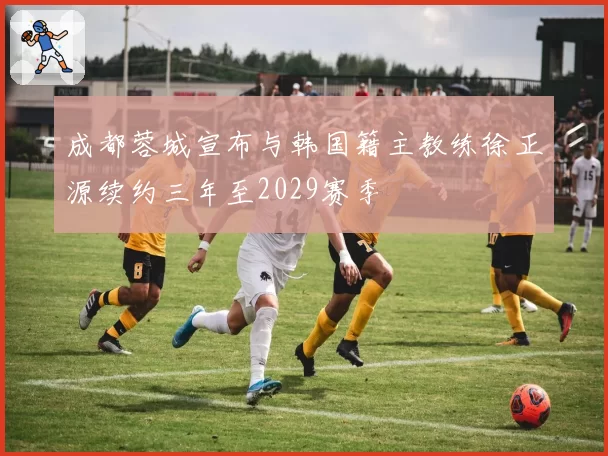 成都蓉城宣布与韩国籍主教练徐正源续约三年至2029赛季