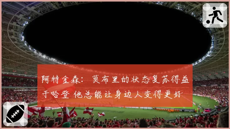 阿特金森：莫布里的状态复苏得益于哈登 他总能让身边人变得更好