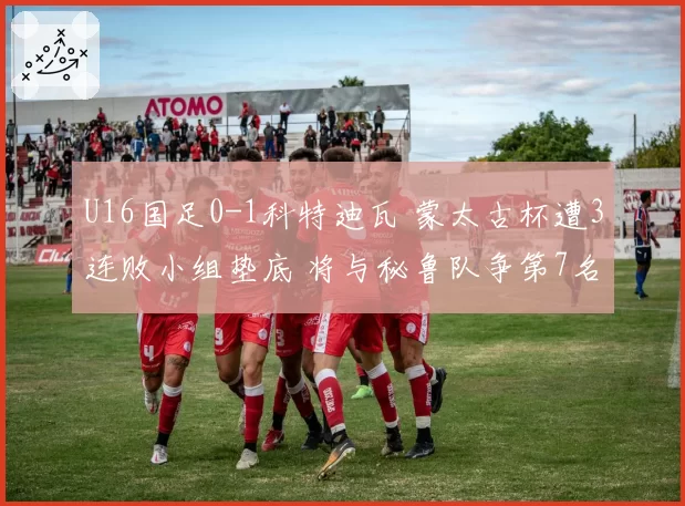 U16国足0-1科特迪瓦 蒙太古杯遭3连败小组垫底 将与秘鲁队争第7名