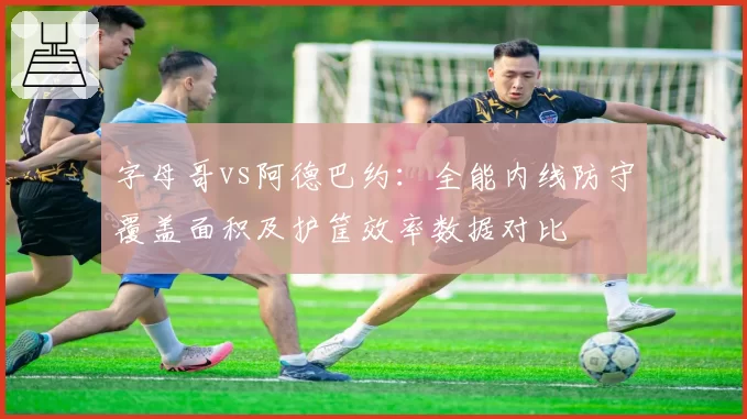 字母哥vs阿德巴约：全能内线防守覆盖面积及护筐效率数据对比