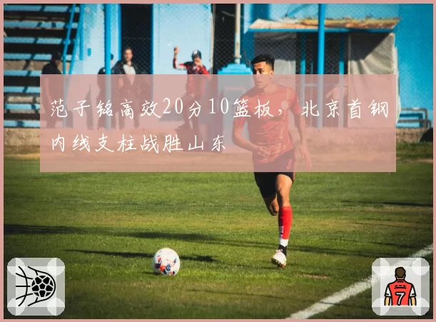 范子铭高效20分10篮板,北京首钢内线支柱战胜山东