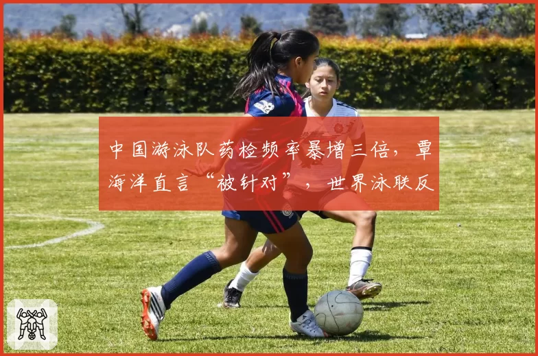 中国游泳队药检频率暴增三倍，覃海洋直言“被针对”，世界泳联反兴奋剂政策是否双标？