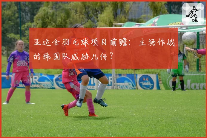 亚运会羽毛球项目前瞻:主场作战的韩国队威胁几何?